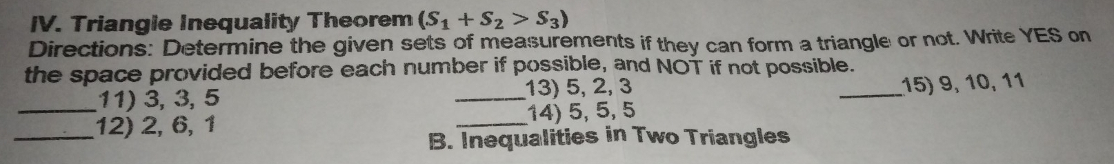 Triangie Inequality Theorem (S_1+S_2>S_3)
Directions: Determine the given sets of measurements if they can form a triangle or not. Write YES on 
the space provided before each number if possible, and NOT if not possible. 
11) 3, 3, 5 _13) 5, 2, 3
_15) 9, 10, 11
_12) 2, 6, 1 _14) 5, 5, 5
B. Inequalities in Two Triangles