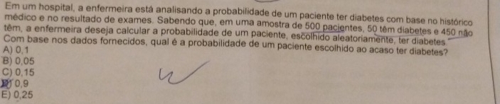 Em um hospital, a enfermeira está analisando a probabilidade de um paciente ter diabetes com base no histórico
médico e no resultado de exames. Sabendo que, em uma amostra de 500 pacientes, 50 têm diabetes e 450 não
têm, a enfermeira deseja calcular a probabilidade de um paciente, escolhido aleatoriamente, ter diabetes
Com base nos dados fornecidos, qual é a probabilidade de um paciente escolhido ao acaso ter diabetes?
A) 0,1
B) 0,05
C) 0,15
11 0.9
E) 0,25