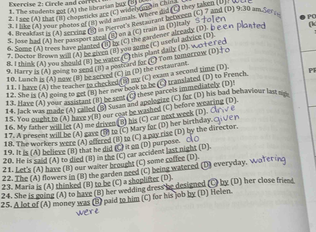 Circle and correc
1. The students got (A) the librarian buy (B   
2. I see (A) that (B) chopsticks are (C) widely use in China.
3. I like (A) your photos of (B) wild animals. Where did (C) they taken (U)? were
4. Breakfast is (A) serving (B) in Pierrot's Restaurant between (C) 7 and (D) 9:30 am.Serve
PO
5. Jose had (A) her passport steal (B) on a (C) train in (D)Italy
6. Some (A) trees have planted (B) by (C) the gardener already (D). b
(k
7. Doctor Brown will (A) be given (B) you some (C) useful advice (D).
8. I think (A) you should (B) be water (C) this plant daily (D). wα+еrec
9. Harry is (A) going to send (B) a postcard for (C) Tom tomorrow (D)
10. Lunch is (A) now (B) be served (C) in (D) the restaurant.
11. I have (A) the teacher to checked (B) my (C) exam a second time (D).
12. She is (A) going to get (B) her new book to be (C) translated (D) to French.
PF
13. Have (A) your assistant (B) be sent (C) these parcels immediately (D)!
14. Jack was made (A) called (B) Susan and apologize (C) for (D) his bad behaviour last nigh
15. You ought to (A) have y(B) our coat be washed (C) before wearing (D).
16. My father will let (A) me driven (B) his (C) car next week (D).
17. A present will be (A) gave (B) to (C) Mary for (D) her birthday
18. The workers were (A) offered (B) to (C) a pay rise (D) by the director.
19. It is (A) believe (B) that he did (C) it on (D) purpose. 
20. He is said (A) to died (B) in the (C) car accident last night (D).
21. Let's (A) have (B) our waiter brought (C) some coffee (D).
22. The (A) flowers in (B) the garden need (C) being watered (D) everyday. Water 
23. Maria is (A) thinked (B) to be (C) a shoplifter (D).
24. She is going (A) to have (B) her wedding dress be designed (C) by (D) her close friend.
25. A lot of (A) money was (B) paid to him (C) for his job by (D) Helen.