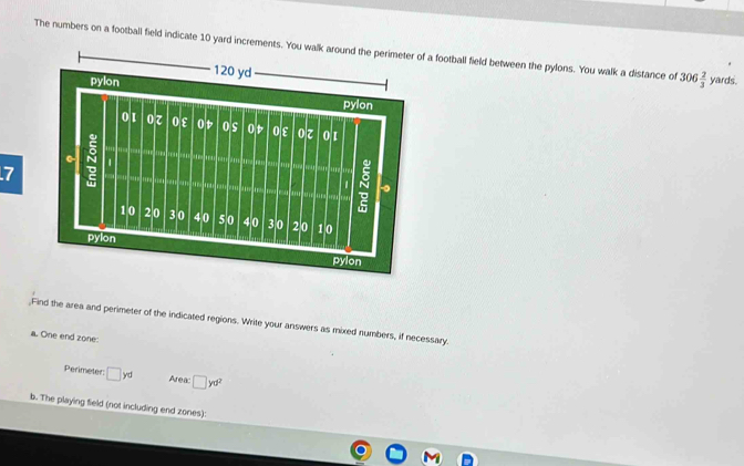 The numbers on a football field indicate 10 yard increments. You walk aa football field between the pylons. You walk a distance of 306 2/3  yards. 
7 
Find the area and perimeter of the indicated regions. Write your answers as mixed numbers, if necessary. 
a. One end zone: 
Perimeter □ yd Area: □ yd^2
b. The playing field (not including end zones):