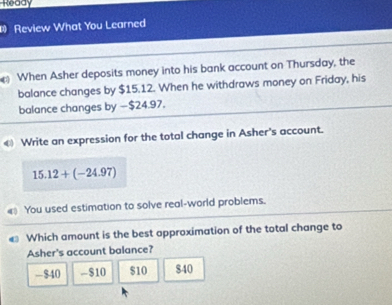 Ready
Review What You Learned
When Asher deposits money into his bank account on Thursday, the
balance changes by $15.12. When he withdraws money on Friday, his
balance changes by —$24.97.
€ Write an expression for the total change in Asher's account.
15.12+(-24.97)
You used estimation to solve real-world problems.
Which amount is the best approximation of the total change to
Asher's account balance?
- $40 - $10 $10 840