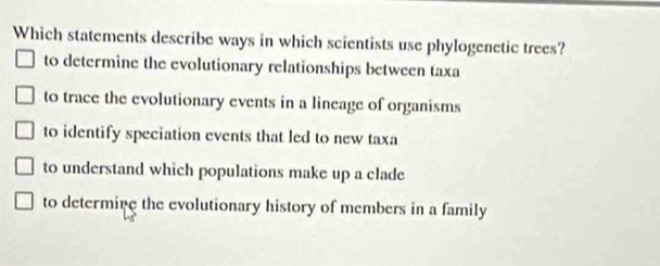 Which statements describe ways in which scientists use phylogenetic trees?
to determine the evolutionary relationships between taxa
to trace the evolutionary events in a lineage of organisms
to identify speciation events that led to new taxa
to understand which populations make up a clade
to determine the evolutionary history of members in a family