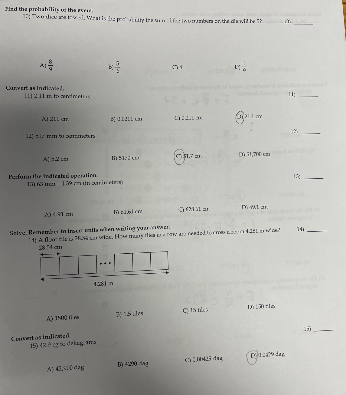 Find the probability of the event.
10) Two dice are tossed. What is the probability the sum of the two numbers on the die will be 5? _10)_
A)  8/9   5/6  C) 4 D)  1/9 
B)
Convert as indicated.
11) 2.11 m to centimeters 11)_
A) 211 cm B) 0.0211 cm C) 0.211 cm D) 21.1 cm
12) 517 mm to centimeters 12)_
A) 5.2 cm B) 5170 cm C) 51.7 cm D) 51,700 cm
Perform the indicated operation. 13)_
13) 63 mm - 1.39 cm (in centimeters)
A) 4.91 cm B) 61.61 cm C) 628.61 cm D) 49.1 cm
Solve. Remember to insert units when writing your answer. 14)_
14) A floor tile is 28.54 cm wide. How many tiles in a row are needed to cross a room 4.281 m wide?
A) 1500 tiles B) 1.5 tiles C) 15 tiles D) 150 tiles
15)_
Convert as indicated.
15) 42.9 cg to dekagrams
A) 42,900 dag B) 4290 dag C) 0.00429 dag D) 0.0429 dag