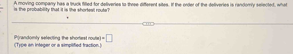 A moving company has a truck filled for deliveries to three different sites. If the order of the deliveries is randomly selected, what 
is the probability that it is the shortest route?
P (randomly selecting the shortest route) =□
(Type an integer or a simplified fraction.)