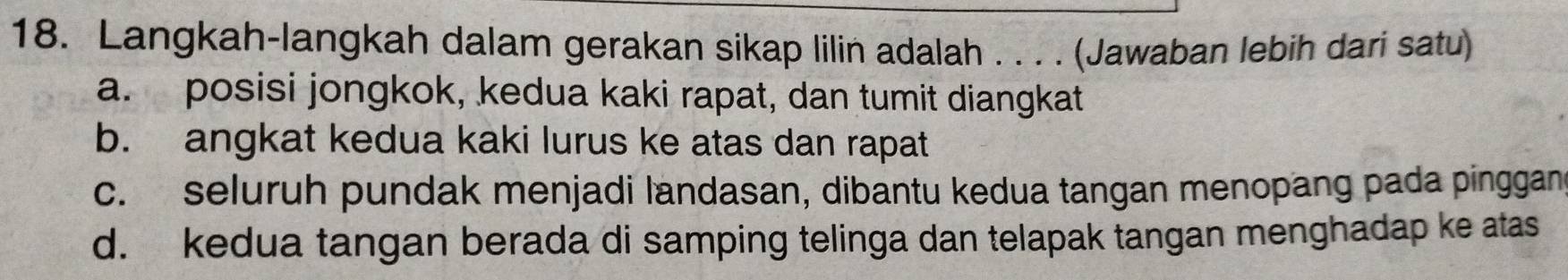 Langkah-langkah dalam gerakan sikap lilin adalah . . . . (Jawaban lebih dari satu)
a. posisi jongkok, kedua kaki rapat, dan tumit diangkat
b. angkat kedua kaki lurus ke atas dan rapat
c. seluruh pundak menjadi landasan, dibantu kedua tangan menopang pada pinggan
d. kedua tangan berada di samping telinga dan telapak tangan menghadap ke atas