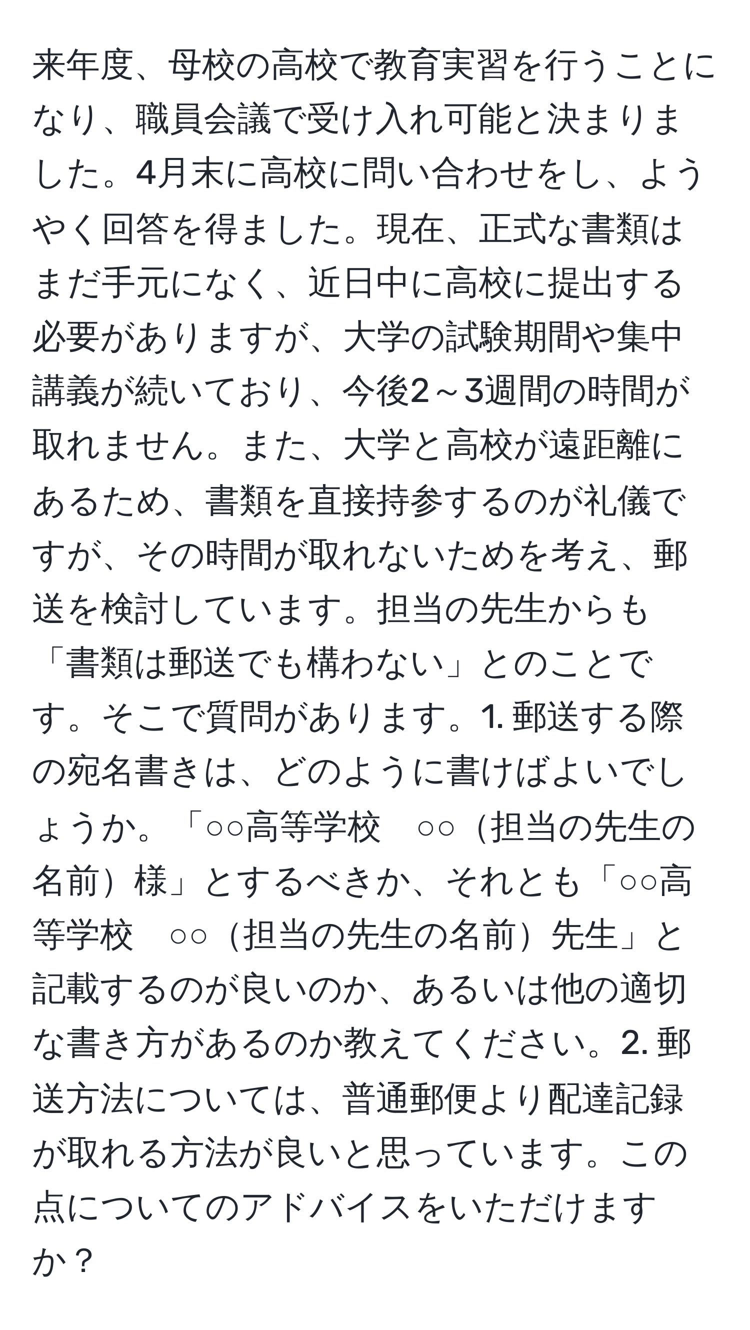 来年度、母校の高校で教育実習を行うことになり、職員会議で受け入れ可能と決まりました。4月末に高校に問い合わせをし、ようやく回答を得ました。現在、正式な書類はまだ手元になく、近日中に高校に提出する必要がありますが、大学の試験期間や集中講義が続いており、今後2～3週間の時間が取れません。また、大学と高校が遠距離にあるため、書類を直接持参するのが礼儀ですが、その時間が取れないためを考え、郵送を検討しています。担当の先生からも「書類は郵送でも構わない」とのことです。そこで質問があります。1. 郵送する際の宛名書きは、どのように書けばよいでしょうか。「○○高等学校　○○担当の先生の名前様」とするべきか、それとも「○○高等学校　○○担当の先生の名前先生」と記載するのが良いのか、あるいは他の適切な書き方があるのか教えてください。2. 郵送方法については、普通郵便より配達記録が取れる方法が良いと思っています。この点についてのアドバイスをいただけますか？