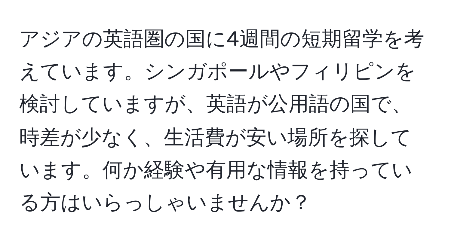 アジアの英語圏の国に4週間の短期留学を考えています。シンガポールやフィリピンを検討していますが、英語が公用語の国で、時差が少なく、生活費が安い場所を探しています。何か経験や有用な情報を持っている方はいらっしゃいませんか？