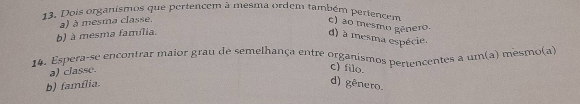 Dois organismos que pertencem à mesma ordem também pertencem
a) à mesma classe.
c) ao mesmo gênero.
b) à mesma família.
d) à mesma espécie.
14. Espera-se encontrar maior grau de semelhança entre organismos pertencentes a um(a) mesmo(a)
a) classe.
c) filo.
b) família.
d) gênero.