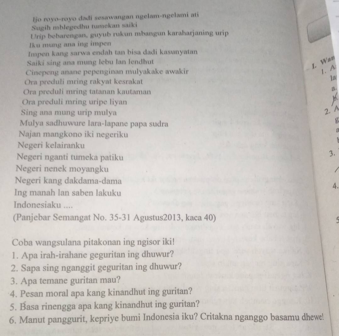 ljo royo-royo dadi sesawangan ngelam-ngelami ati 
Sugih mblegedhu tumekan saiki 
Urip bebarengan, guyub rukun mbangun karaharjaning urip 
Iku mung ana ing impen 
Impen kang sarwa endah tan bisa dadi kasunyatan 
Saiki sing ana mung lebu lan lendhut 
I. Wan 
Cinepeng anane pepenginan mulyakake awakir 
1. A 
Ora preduli mring rakyat kesrakat 
la 
Ora preduli mring tatanan kautaman 
a. 
Ora preduli mring uripe liyan 
Sing ana mung urip mulya 
2. A 
Mulya sadhuwure lara-lapane papa sudra 
g 
Najan mangkono iki negeriku 
a 
4 
Negeri kelairanku 
Negeri nganti tumeka patiku 
3. 
Negeri nenek moyangku 
Negeri kang dakdama-dama 
4. 
Ing manah lan saben lakuku 
Indonesiaku .... 
(Panjebar Semangat No. 35 -31 Agustus2013, kaca 40) 5
Coba wangsulana pitakonan ing ngisor iki! 
1. Apa irah-irahane geguritan ing dhuwur? 
2. Sapa sing nganggit geguritan ing dhuwur? 
3. Apa temane guritan mau? 
4. Pesan moral apa kang kinandhut ing guritan? 
5. Basa rinengga apa kang kinandhut ing guritan? 
6. Manut panggurit, kepriye bumi Indonesia iku? Critakna nganggo basamu dhewe!