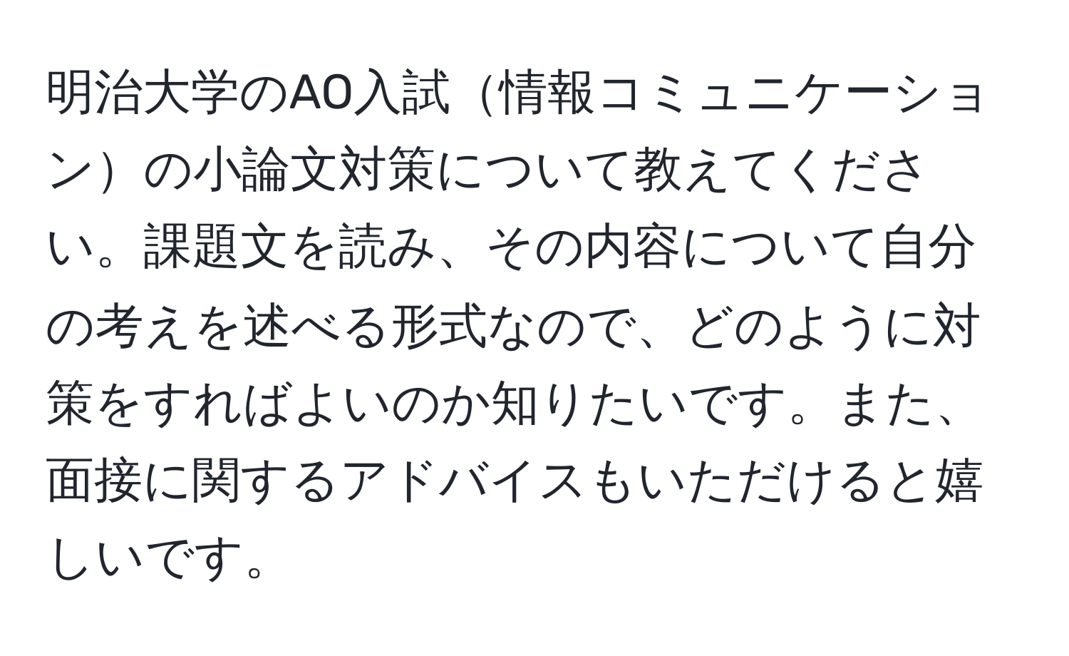 明治大学のAO入試情報コミュニケーションの小論文対策について教えてください。課題文を読み、その内容について自分の考えを述べる形式なので、どのように対策をすればよいのか知りたいです。また、面接に関するアドバイスもいただけると嬉しいです。