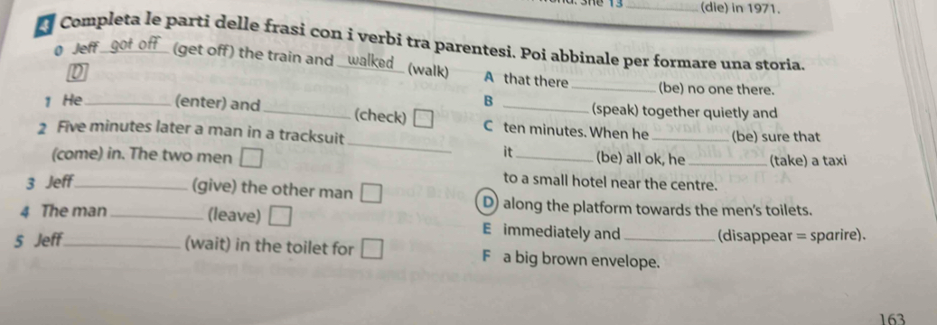 (die) in 1971.
Completa le parti delle frasi con i verbi tra parentesi. Poi abbinale per formare una storia.
0 Jeff (get off) the train and _ al e (walk) A that there
_(be) no one there.
B
(speak) together quietly and
_
1 He_ (enter) and_ (check) C ten minutes. When he
2 Five minutes later a man in a tracksuit _(be) sure that
it (be) all ok, he
(come) in. The two men __(take) a taxi
3 Jeff_
to a small hotel near the centre.
(give) the other man D
4 The man_
D) along the platform towards the men's toilets.
(leave) E immediately and
5 Jeff_ _(disappear = sparire).
(wait) in the toilet for F a big brown envelope.
163