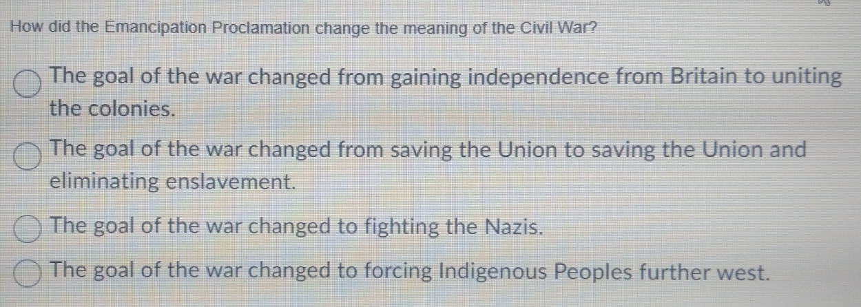 How did the Emancipation Proclamation change the meaning of the Civil War?
The goal of the war changed from gaining independence from Britain to uniting
the colonies.
The goal of the war changed from saving the Union to saving the Union and
eliminating enslavement.
The goal of the war changed to fighting the Nazis.
The goal of the war changed to forcing Indigenous Peoples further west.