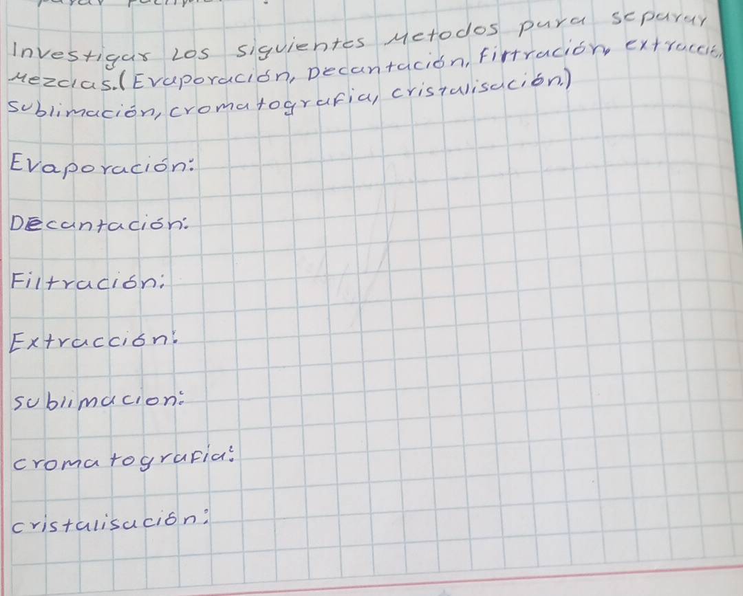 Investigar Los siquiehtes Metodos pura scparar 
Mezdas. (Evaporacion, Decantacion, firtracion extruccit 
sublimacion, cromatografia, cristulisacion. ) 
Evaporacion: 
Decantacion: 
Filtracion: 
Extraccion' 
sublimacion: 
cromatograpia? 
cristalisacion?