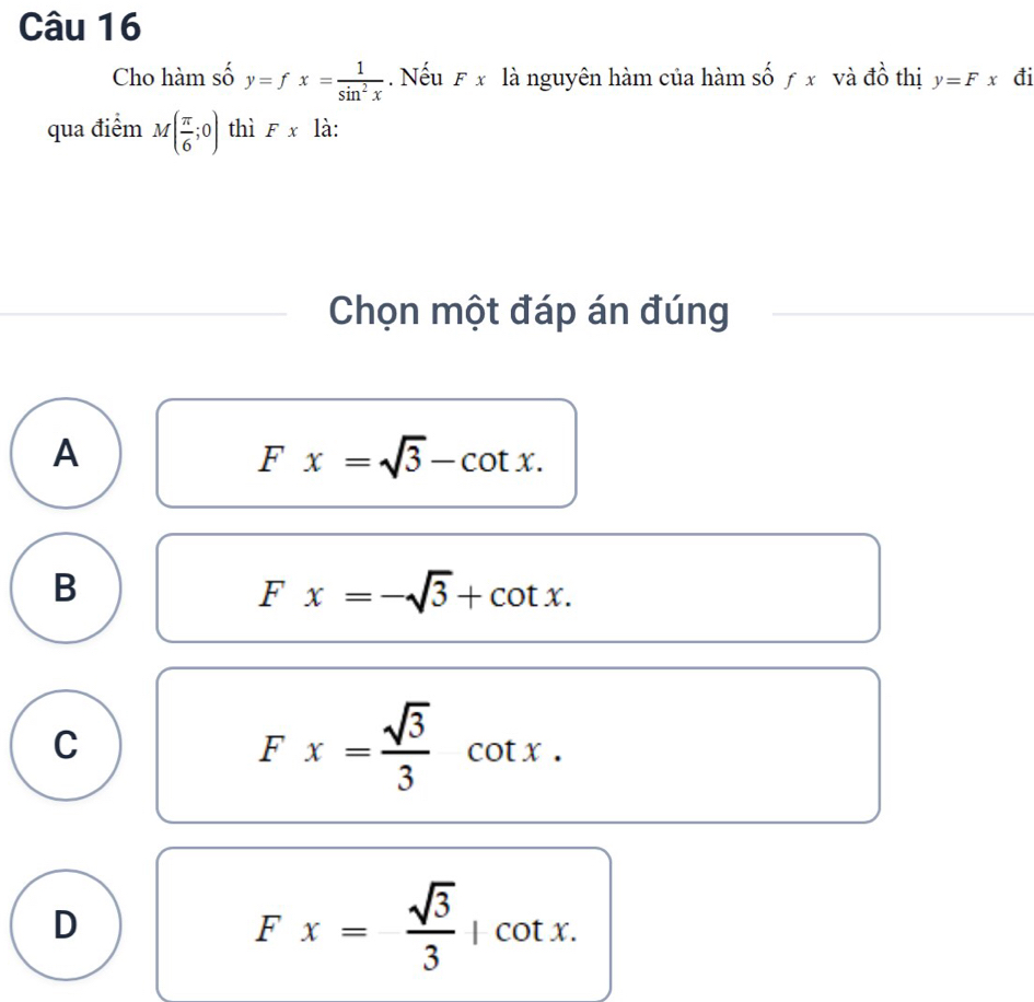 Cho hàm số y=fx= 1/sin^2x . Nếu F x là nguyên hàm của hàm số ƒ x và đồ thị y=Fx đi
qua điểm M( π /6 ;0) thì Fx là:
Chọn một đáp án đúng
A
Fx=sqrt(3)-cot x.
B
Fx=-sqrt(3)+cot x.
C
Fx= sqrt(3)/3 cot x.
D
Fx= sqrt(3)/3 |cot x.