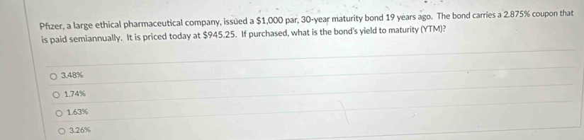 Pfızer, a large ethical pharmaceutical company, issued a $1,000 par, 30-year maturity bond 19 years ago. The bond carries a 2.875% coupon that
is paid semiannually. It is priced today at $945.25. If purchased, what is the bond's yield to maturity (YTM)?
3.48%
1.74%
1.63%
3.26%