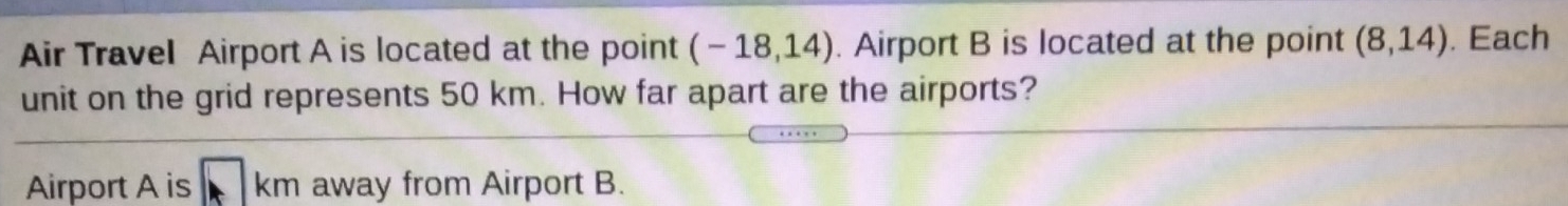 Air Travel Airport A is located at the point (-18,14). Airport B is located at the point (8,14). Each
unit on the grid represents 50 km. How far apart are the airports?
Airport A is km away from Airport B.