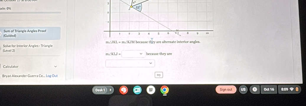 ade: 0%
Sum of Triangle Angles Proof
(Guided)
m∠ JKL=m∠ KJM
Solve for Interior Angles - Triangle because they are alternate interior angles.
(Level 2) they are
m∠ KLJ=□ because
Calculator
□
Bryan Alexander Guerra Ce.., Log Out try
Desk 1 Sign out Oct 16