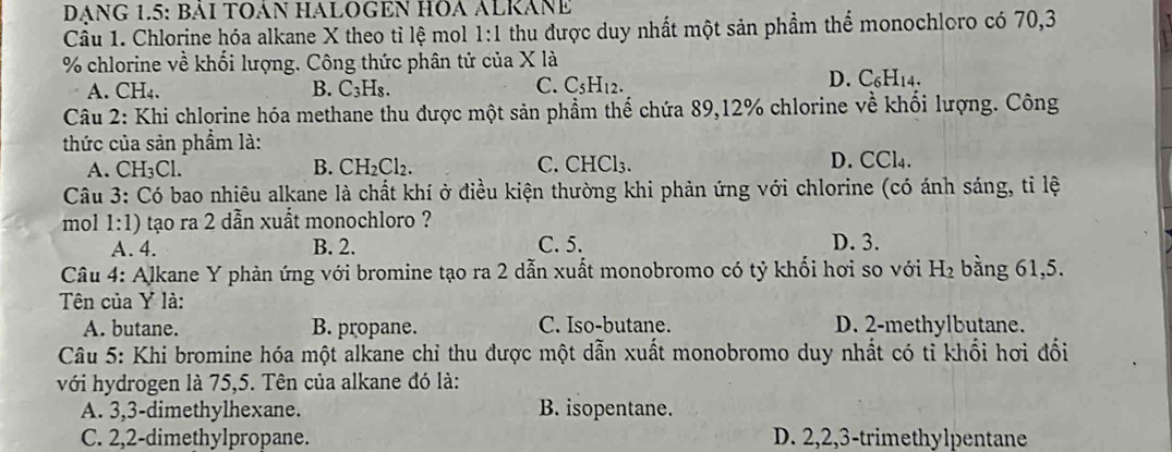 DẠNG 1.5: BÁI TOÁN HALOGEN HOA ALRÁNE
Cầu 1. Chlorine hóa alkane X theo tỉ lệ mol 1:1 thu được duy nhất một sản phầm thể monochloro có 70, 3
% chlorine về khối lượng. Công thức phân tử của X là
A. CH_4. B. C_3H_8. C. C_5H_12. D. C _6H_14
Câu 2: Khi chlorine hóa methane thu được một sản phẩm thế chứa 89, 12% chlorine về khối lượng. Công
thức của sản phẩm là:
A. CH_3Cl. B. CH_2Cl_2. C. CHCl₃. D. CCl4.
Câu 3: Có bao nhiêu alkane là chất khí ở điều kiện thường khi phản ứng với chlorine (có ánh sáng, tỉ lệ
mol 1:1) tạo ra 2 dẫn xuất monochloro ?
A. 4. B. 2. C. 5. D. 3.
Câu 4: Alkane Y phản ứng với bromine tạo ra 2 dẫn xuất monobromo có tỷ khối hơi so với H₂ bằng 61, 5.
Tên của Y là:
A. butane. B. propane. C. Iso-butane. D. 2 -methylbutane.
Câu 5: Khi bromine hóa một alkane chỉ thu được một dẫn xuất monobromo duy nhất có tỉ khối hơi đổi
với hydrogen là 75,5. Tên của alkane đó là:
A. 3, 3 -dimethylhexane. B. isopentane.
C. 2, 2 -dimethylpropane. D. 2, 2, 3 -trimethylpentane