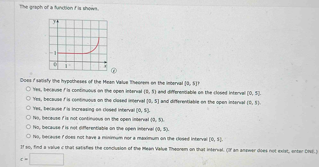 The graph of a function f is shown.
①
Does f satisfy the hypotheses of the Mean Value Theorem on the interval [0,5] ?
Yes, because f is continuous on the open interval (0,5) and differentiable on the closed interval [0,5].
Yes, because f is continuous on the closed interval [0,5] and differentiable on the open interval (0,5).
Yes, because f is increasing on closed interval [0,5].
No, because f is not continuous on the open interval (0,5).
No, because f is not differentiable on the open interval (0,5).
No, because f does not have a minimum nor a maximum on the closed interval [0,5].
If so, find a value c that satisfies the conclusion of the Mean Value Theorem on that interval. (If an answer does not exist, enter DNE.)
c=□