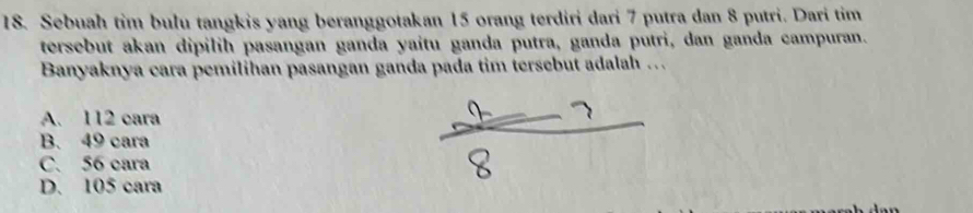 Sebuah tim bulu tangkis yang beranggotakan 15 orang terdiri dari 7 putra dan 8 putri. Dari tim
tersebut akan dipilih pasangan ganda yaitu ganda putra, ganda putri, dan ganda campuran.
Banyaknya cara pemilihan pasangan ganda pada tim tersebut adalah .
A. 112 cara
B. 49 cara
C. 56 cara
D. 105 cara