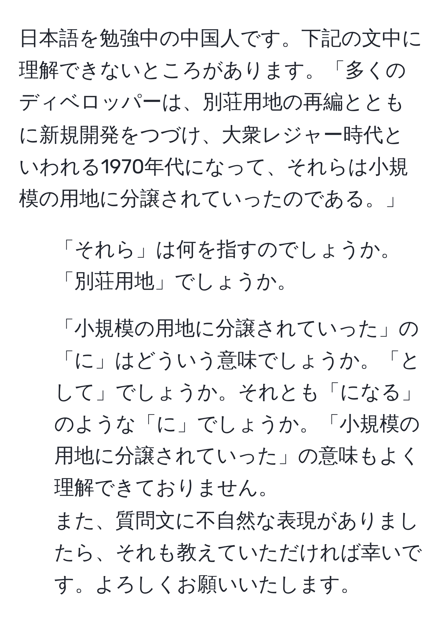 日本語を勉強中の中国人です。下記の文中に理解できないところがあります。「多くのディベロッパーは、別荘用地の再編とともに新規開発をつづけ、大衆レジャー時代といわれる1970年代になって、それらは小規模の用地に分譲されていったのである。」  
1. 「それら」は何を指すのでしょうか。「別荘用地」でしょうか。  
2. 「小規模の用地に分譲されていった」の「に」はどういう意味でしょうか。「として」でしょうか。それとも「になる」のような「に」でしょうか。「小規模の用地に分譲されていった」の意味もよく理解できておりません。  
また、質問文に不自然な表現がありましたら、それも教えていただければ幸いです。よろしくお願いいたします。