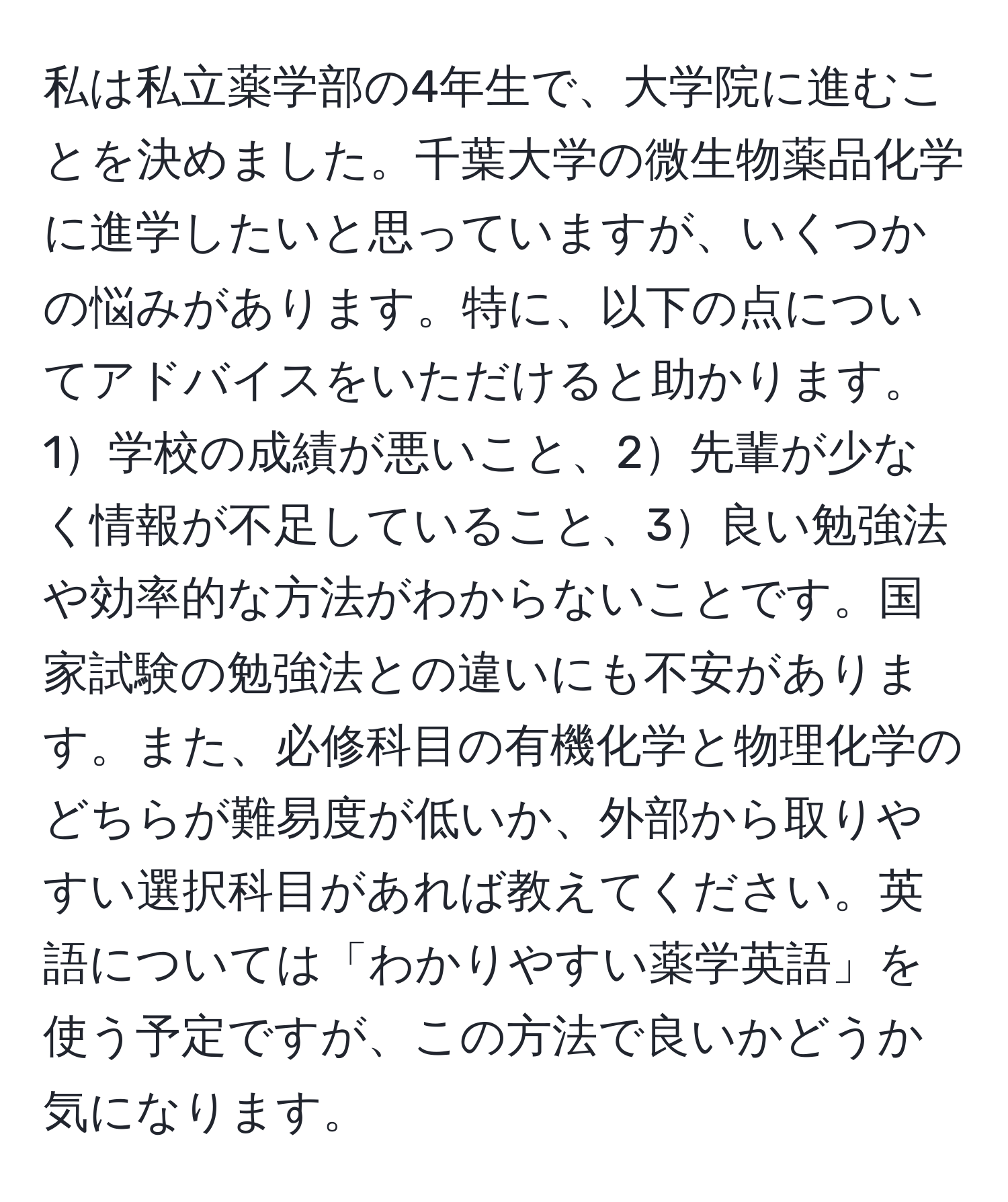 私は私立薬学部の4年生で、大学院に進むことを決めました。千葉大学の微生物薬品化学に進学したいと思っていますが、いくつかの悩みがあります。特に、以下の点についてアドバイスをいただけると助かります。1学校の成績が悪いこと、2先輩が少なく情報が不足していること、3良い勉強法や効率的な方法がわからないことです。国家試験の勉強法との違いにも不安があります。また、必修科目の有機化学と物理化学のどちらが難易度が低いか、外部から取りやすい選択科目があれば教えてください。英語については「わかりやすい薬学英語」を使う予定ですが、この方法で良いかどうか気になります。