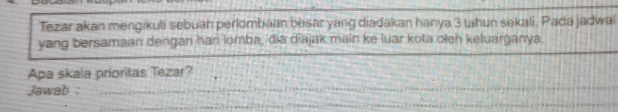 Tezar akan mengikuti sebuah perlombaan besar yang diadakan hanya 3 tahun sekali. Pada jadwal 
yang bersamaan dengan hari lomba, dia diajak main ke luar kota oleh keluarganya. 
Apa skala prioritas Tezar? 
Jawab :_ 
_ 
_