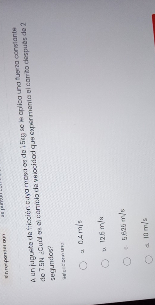 Sin responder aún
A un juguete de fricción cuya masa es de 1.5kg se le aplica una fuerza constante
de 7.5N. ¿Cuál es el cambio de velocidad que experimenta el carrito después de 2
segundos?
Seleccione una:
a. 0.4 m/s
b. 12.5 m/s
c. 5.625 m/s
d. 10 m/s