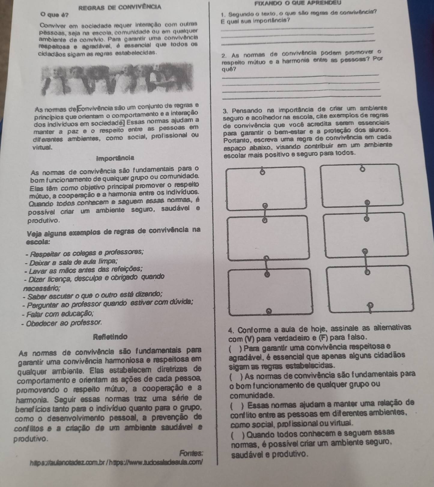 REGRAS DE COnViVência
FIXANDO O QUE APRENDEU
O que è?
1. Segundo o texto, o que são regras de convivência?
Conviver em sociedade requer interação com outras E qual sua importância?
pessoas, seja na escola, comunidade ou em qualquer_
_
ambiente de convívio. Para garantir uma convivência
respeitosa e agradável, é essencial que todos os
_
cidadãos sigam as regras estabelecidas.
2. As normas de convivência podem promover o
respeito mútuo e a harmonia entre as pessoas? Por
_
quê?
_
_
_
As normas de convivência são um conjunto de regras e
princípios que orientam o comportamento e a interação  3. Pensando na importância de criar um ambiente
dos indivíduos em sociedade. Essas nommas ajudam a seguroe acolhedorna escola, cite exemplos de regras
manter a paz e o respeito entre as pessoas em de convivência que você acredita serem essenciais
diferentes ambientes, como social, profissional ou para garantir o bem-estar e a proteção dos alunos.
Portanto, escreva uma regra de convivência em cada
virtual.
espaço abaixo, visando contribuir em um ambiente
Importância escolar mais positivo e seguro para todos.
As normas de convivência são fundamentais para o
bom funcionamento de qualquer grupo ou comunidade.
Elas têm como objetivo principal promover o respeito
mútuo, a cooperação e a harmonia entre os indivíduos.
Quando todos conhecem e seguem essas normas, é
possível criar um ambiente seguro, saudável e
produtivo. 
Veja alguns exemplos de regras de convivência na
escola:
- Respeitar os colegas e professores;
- Deixar a sala de aula limpa;
- Lavar as mãos antes das refeições;
- Dizer ticença, desculpa e obrigado quando
neces sério;
- Saber escutar o que o outro está dizendo;
- Perguntar ao professor quando estiver com dúvida;
- Falar com educação;
- Obedecer ao professor.
4. Conforme a aula de hoje, assinale as altemativas
Refletindo
com (V) para verdadeiro e (F) para falso.
As normas de convivência são fundamentais para ) Para garantir uma convivência respeitosa e
garantir uma convivência harmoniosa e respeitosa em agradável, é essencial que apenas alguns cidadãos
qualquer ambiente. Elas estabelecem diretrizes de sigam as regras estabelecidas.
comportamento e orientam as ações de cada pessoa, ( ) As normas de convivência são fundamentais para
promovendo o respeito mútuo, a cooperação e a o bom funcionamento de qualquer grupo ou
harmonia. Seguir essas normas traz uma série de co munid ade .
benefícios tanto para o indivíduo quanto para o grupo,  ) Essas normas ajudam a manter uma relação de
como o desenvolvimento pessoal, a prevenção de conflito entre as pessoas em diferentes ambientes,
conflitos e a criação de um ambiente saudável e como social, prof issional ou virtual.
produtivo . ) Quando todos conhecem e seguem essas
normas, é possível criar um ambiente seguro,
Fontes:
https://aulanotadez.com.br / https://www.tudosaladeaula.com/ saudável e produtivo .