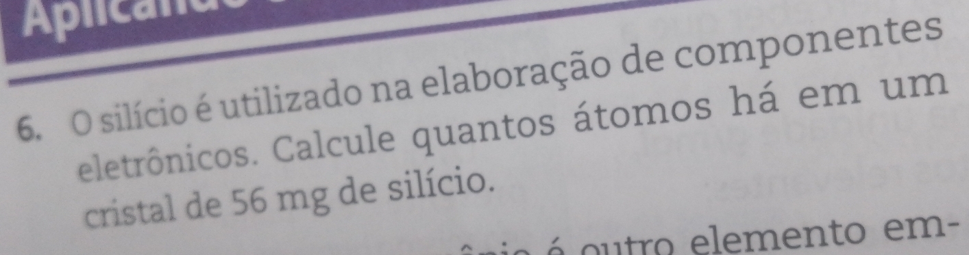 Aplican 
6. O silício é utilizado na elaboração de componentes 
eletrônicos. Calcule quantos átomos há em um 
cristal de 56 mg de silício. 
a o tro elemento em-