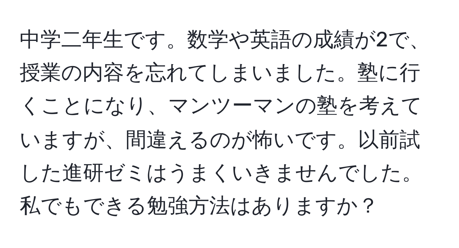 中学二年生です。数学や英語の成績が2で、授業の内容を忘れてしまいました。塾に行くことになり、マンツーマンの塾を考えていますが、間違えるのが怖いです。以前試した進研ゼミはうまくいきませんでした。私でもできる勉強方法はありますか？