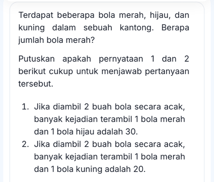 Terdapat beberapa bola merah, hijau, dan 
kuning dalam sebuah kantong. Berapa 
jumlah bola merah? 
Putuskan apakah pernyataan 1 dan 2
berikut cukup untuk menjawab pertanyaan 
tersebut. 
1. Jika diambil 2 buah bola secara acak, 
banyak kejadian terambil 1 bola merah 
dan 1 bola hijau adalah 30. 
2. Jika diambil 2 buah bola secara acak, 
banyak kejadian terambil 1 bola merah 
dan 1 bola kuning adalah 20.