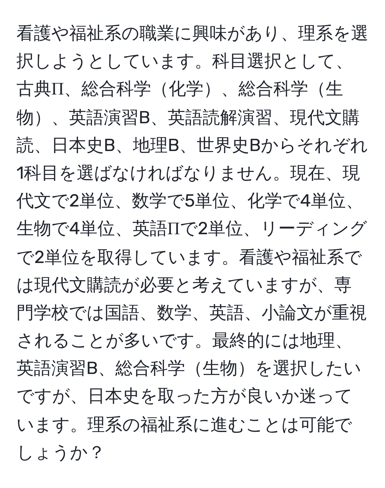 看護や福祉系の職業に興味があり、理系を選択しようとしています。科目選択として、古典Π、総合科学化学、総合科学生物、英語演習B、英語読解演習、現代文購読、日本史B、地理B、世界史Bからそれぞれ1科目を選ばなければなりません。現在、現代文で2単位、数学で5単位、化学で4単位、生物で4単位、英語Πで2単位、リーディングで2単位を取得しています。看護や福祉系では現代文購読が必要と考えていますが、専門学校では国語、数学、英語、小論文が重視されることが多いです。最終的には地理、英語演習B、総合科学生物を選択したいですが、日本史を取った方が良いか迷っています。理系の福祉系に進むことは可能でしょうか？