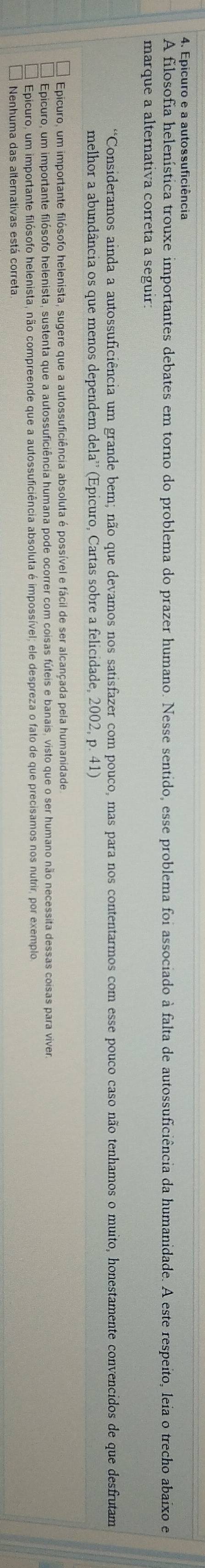 A filosofia helenística trouxe importantes debates em torno do problema do prazer humano. Nesse sentido, esse problema foi associado à falta de autossuficiência da humanidade. A este respeito, leia o trecho abaixo e
marque a alternativa correta a seguir:
*Consideramos ainda a autossuficiência um grande bem; não que devamos nos satisfazer com pouco, mas para nos contentarmos com esse pouco caso não tenhamos o muito, honestamente convencidos de que desfrutam
melhor a abundância os que menos dependem dela' (Epicuro, Cartas sobre a felicidade, 2002, p. 41)
Epicuro, um importante filósofo helenista, sugere que a autossuficiência absoluta é possível e fácil de ser alcançada pela humanidade
Epicuro, um importante filósofo helenista, sustenta que a autossuficiência humana pode ocorrer com coisas fúteis e banais, visto que o ser humano não necessita dessas coisas para viver
Epicuro, um importante filósofo helenista, não compreende que a autossuficiência absoluta é impossível; ele despreza o fato de que precisamos nos nutrir, por exemplo
Nenhuma das alternativas está correta