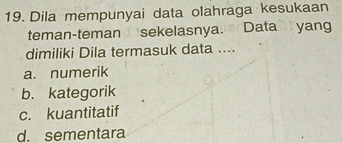 Dila mempunyai data olahraga kesukaan
teman-teman sekelasnya. Data yang
dimiliki Dila termasuk data ....
a. numerik
b. kategorik
c. kuantitatif
d. sementara