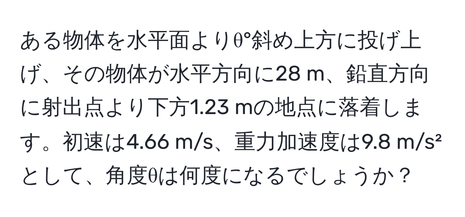 ある物体を水平面よりθ°斜め上方に投げ上げ、その物体が水平方向に28 m、鉛直方向に射出点より下方1.23 mの地点に落着します。初速は4.66 m/s、重力加速度は9.8 m/s²として、角度θは何度になるでしょうか？