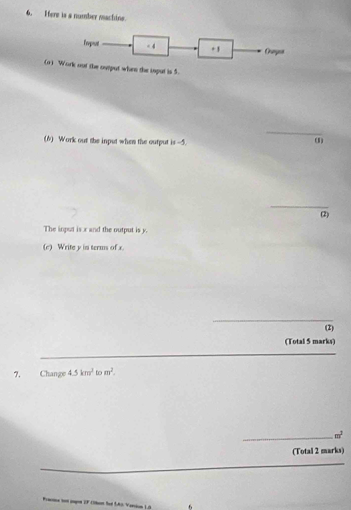 Here is a number machine. 
Ioput < 4 + 3 Ormges 
(a) Work oot the output when the inpul is 5. 
_ 
(b) Work out the input when the output is --5. 
(1) 
_ 
(2) 
The input is x and the output is y. 
(c) Write y in terms of x. 
_ 
(2) 
(Total 5 marks) 
7. Change 4.5km^2 to m^2. 
_ m^2
(Total 2 marks) 
tox pupot 2F (Sbert bet SA). Version 10 6