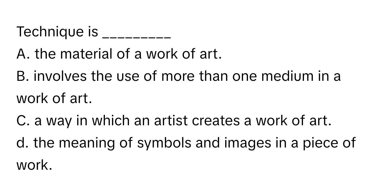 Technique is _________

A. the material of a work of art.
B. involves the use of more than one medium in a work of art.
C. a way in which an artist creates a work of art.
d. the meaning of symbols and images in a piece of work.