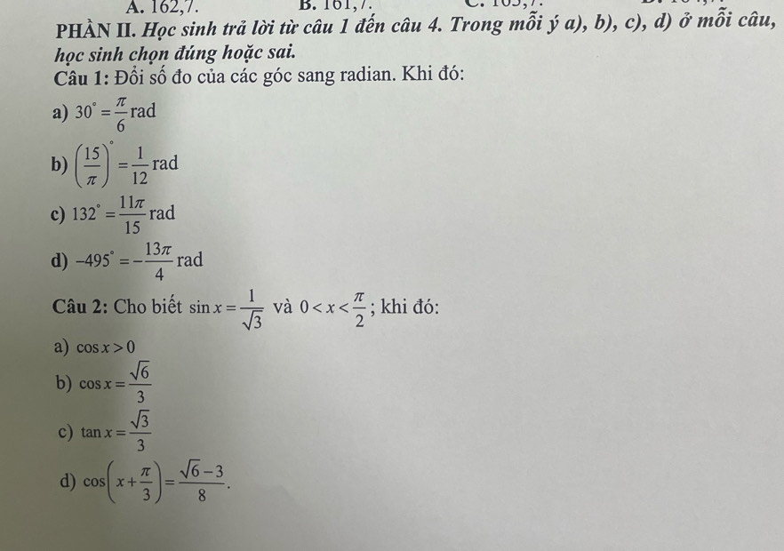 162, 7. B. 161, 7 .
PHÀN II. Học sinh trả lời từ câu 1 đến câu 4. Trong mỗi ja),b), c), d) ở mỗi câu,
học sinh chọn đúng hoặc sai.
Câu 1: Đổi số đo của các góc sang radian. Khi đó:
a) 30°= π /6 rad
b) ( 15/π  )^circ = 1/12 rad
c) 132°= 11π /15  rad
d) -495°=- 13π /4  rad
Câu 2: Cho biết sin x= 1/sqrt(3)  và 0 ; khi đó:
a) cos x>0
b) cos x= sqrt(6)/3 
c) tan x= sqrt(3)/3 
d) cos (x+ π /3 )= (sqrt(6)-3)/8 .