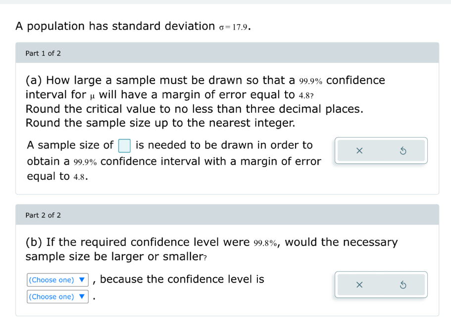 A population has standard deviation sigma =17.9. 
Part 1 of 2 
(a) How large a sample must be drawn so that a 99.9% confidence 
interval for μ will have a margin of error equal to 4.8? 
Round the critical value to no less than three decimal places. 
Round the sample size up to the nearest integer. 
A sample size of □ is needed to be drawn in order to × 
obtain a 99.9% confidence interval with a margin of error 
equal to 4.8. 
Part 2 of 2 
(b) If the required confidence level were 99.8%, would the necessary 
sample size be larger or smaller? 
(Choose one) , because the confidence level is 
× 
(Choose one)