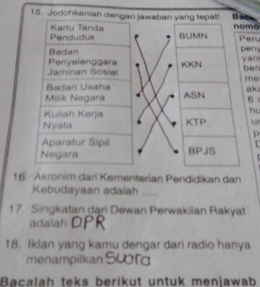 Jodohkanijawaban yang tepat! BaCa. 
nomo 
BUMN Peru 
peny 
KKN yan 
ber 
me 
aka 
ASN 
6 
hu 
KTP u 
p 
C 
BPJS 
16. Akronim dari Kementerian Pendidikan dan 
Kebudayaan adalah .... 
17. Singkatan dari Dewan Perwakilan Rakyat 
adalah 
18. Iklan yang kamu dengar dari radio hanya 
menampilkan 
Bacalah teks berikut untuk menjawab