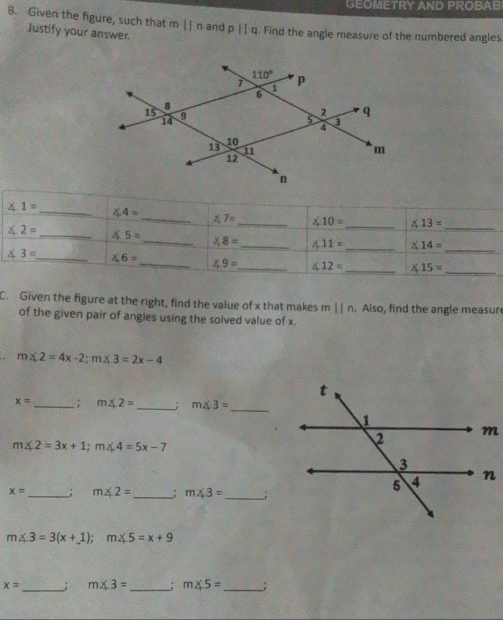 GEOMETRY AND PROBAB
B. Given the figure, such that mparallel n and p||q. Find the angle measure of the numbered angles
Justify your answer.
_
C. Given the figure at the right, find the value of x that makes m 11n Also, find the angle measure
of the given pair of angles using the solved value of x.
. m∠ 2=4x-2;m∠ 3=2x-4
x= _ ; m∠ 2= _; m∠ 3= _
m∠ 2=3x+1;m∠ 4=5x-7
x= _; m∠ 2= _ ; m∠ 3= _;
m∠ 3=3(x+1);m∠ 5=x+9
x= _ _; m∠ 3= _ ; m∠ 5= _ _;