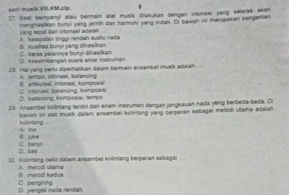 sen) mus(k.VIII.KM.clp. 5
27 Saat bernyanyi atau bermain alat musik dilakukan dengan intonasi yang selaras akan
menghasiikan bunyi yang jemih dan harmoni yang indah. DI bawah ini merupakan pengertian
yang tepat dari intonasi adalsh
A. ketepatan tinggi rendah suatu nada
B. kualitas bunyi yang dihasilkan
C. keras pelannya bunyi dihasilkan
D. keseimbangan suara antar instrumen
23. Hal yang pedu diperhatikan dalam bermain ansambel musik adalah ....
A. tembo, intonasi, balancing
B. artikulasi, intonasi, komposisi
C. intonasi, balancing, komposisi
D. balancing, komposisi, tempo
29. Ansambel kolintang terdiri dari enam instrumen dengan jangkauan nada yang berbeda-beda. Di
bawah in alat musik dalam ansambel kolintang yang berperan sebagai melodi utama adalah
kolintang
A. ina
B. juke
C. benjo
D. bas
30. Kolintang cello dalam ansambel kolintang berperan sebagai ....
A. melodi utama
B. melodi kedua
C. pengiring
D. pengisi nada rendah