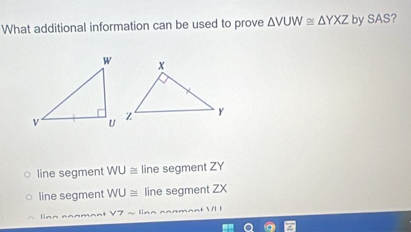 What additional information can be used to prove △ VUW≌ △ YXZ by SAS?
line segment WU≌ line segment ZY
line segment WU≌ line segment ZX