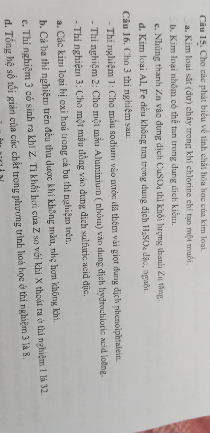 Cho các phát biểu về tính chất hóa học của kim loại. 
a. Kim loại sắt (dư) cháy trong khí chlorine chi tạo một muối. 
b. Kim loại nhôm có thể tan trong dung dịch kiểm. 
c. Nhúng thanh Zn vào dung dịch CuSO_4 thì khối lượng thanh Zn tăng. 
d. Kim loại Al, Fe đều không tan trong dung dịch H_2SO_4 đặc, nguội. 
Câu 16. Cho 3 thí nghiệm sau: 
- Thí nghiệm 1: Cho mẫu sodium vào nước đã thêm vài giọt dung dịch phenolphtalein. 
- Thí nghiệm 2: Cho một mẫu Aluminium ( nhôm) vào dung dịch hydrochloric acid loãng. 
- Thí nghiệm 3: Cho một mẫu đồng vào dung dịch sulfuric acid đặc. 
a. Các kim loại bị oxi hoá trong cả ba thí nghiệm trên. 
b. Cả ba thí nghiệm trên đều thu được khí không màu, nhẹ hơn không khí. 
c. Thí nghiệm 3 có sinh ra khí Z. Tỉ khối hơi của Z so với khí X thoát ra ở thí nghiệm 1 là 32. 
d. Tổng hệ số tối giản của các chất trong phương trình hoá học ở thí nghiệm 3 là 8.