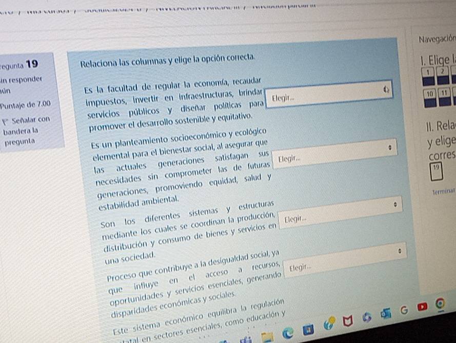 Navegación 
egunta 19 Relaciona las columnas y elige la opción correcta. 
in responder 1. Elige l 
1 2 
sún Es la facultad de regular la economía, recaudar 
Puntaje de 7.00 impuestos, invertir en infraestructuras, bríndar Elegir... C 10 11
Señalar con servicios públicos y diseñar políticas para 
bandera la promover el desarrollo sostenible y equitativo. 
Es un planteamiento socioeconómico y ecológico 
pregunta y elige 
elemental para el bienestar social, al asegurar que I . Rela 
las actuales generaciones satisfagan sus Elegir... 
19 
necesidades sin comprometer las de futuras corres 
generaciones, promoviendo equidad, salud y 
Terminar 
estabilidad ambiental. 
Son los diferentes sístemas y estructuras 
mediante los cuales se coordinan la producción, Elegir... 
distribución y consumo de bienes y servicios en 
una sociedad. 
Proceso que contribuye a la desigualdad social, ya 
que influye en el acceso a recursos, 
Elegir... 
oportunidades y servícios esenciales, generando 
disparidades económicas y socíales 
Este sistema económico equilibra la regulación 
tatal en sectores esenciales, como educación y