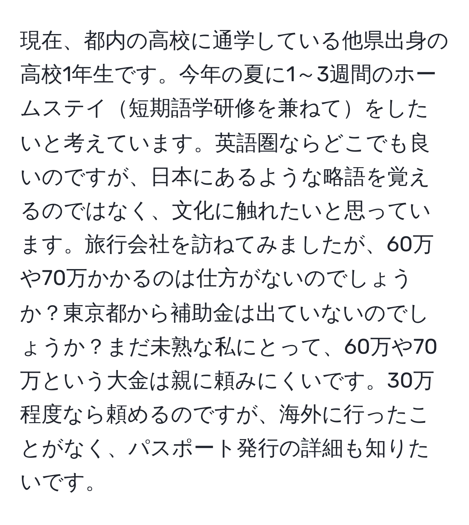 現在、都内の高校に通学している他県出身の高校1年生です。今年の夏に1～3週間のホームステイ短期語学研修を兼ねてをしたいと考えています。英語圏ならどこでも良いのですが、日本にあるような略語を覚えるのではなく、文化に触れたいと思っています。旅行会社を訪ねてみましたが、60万や70万かかるのは仕方がないのでしょうか？東京都から補助金は出ていないのでしょうか？まだ未熟な私にとって、60万や70万という大金は親に頼みにくいです。30万程度なら頼めるのですが、海外に行ったことがなく、パスポート発行の詳細も知りたいです。