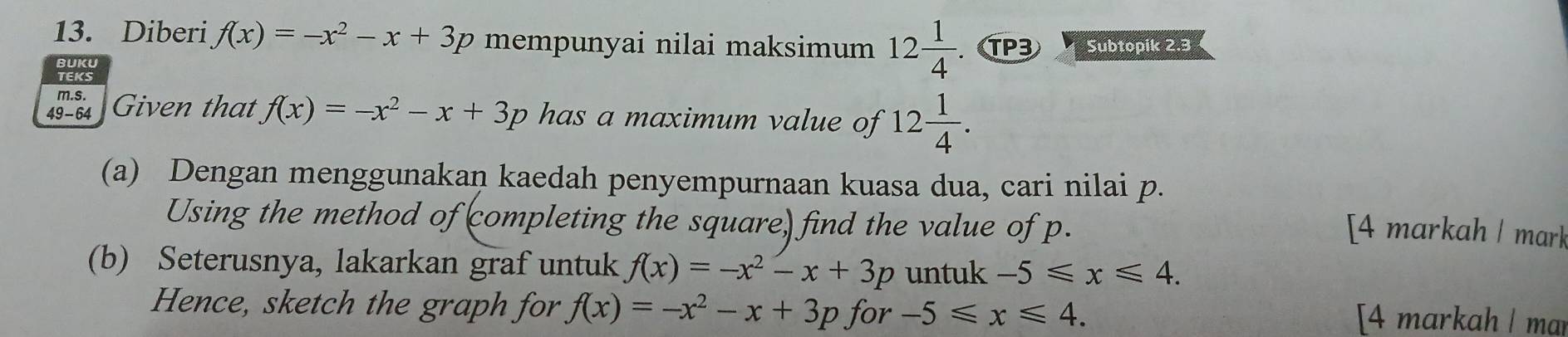 Diberi f(x)=-x^2-x+3p mempunyai nilai maksimum 12 1/4 . TP3 Subtopik 2.3
m.s. 
49 - 64 I Given that f(x)=-x^2-x+3p has a maximum value of 12 1/4 . 
(a) Dengan menggunakan kaedah penyempurnaan kuasa dua, cari nilai p. 
Using the method of completing the square) find the value of p. 
[4 markah / mark 
(b) Seterusnya, lakarkan graf untuk f(x)=-x^2-x+3p untuk -5≤slant x≤slant 4. 
Hence, sketch the graph for f(x)=-x^2-x+3p for -5≤slant x≤slant 4. [4 markah ǀ mar