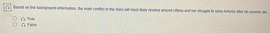 Based on the background information, the main conflict in the story will most likely revolve around Ultima and her struggle to raise Antonio after his parents die
True
False