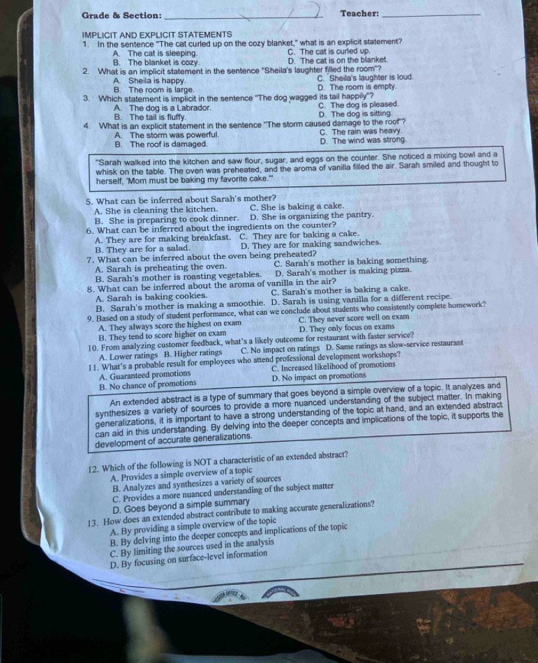 Grade & Section: _Teacher:_
IMPLICIT AND EXPLICIT STATEMENTS
1. In the sentence "The cat curled up on the cozy blanket," what is an explicit statement?
A. The cat is sleeping C. The cat is curled up
B. The blanket is cozy D. The cat is on the blanket.
2. What is an implicit statement in the sentence 'Sheila's laughter filled the room"?
A. Sheila is happy. C. Sheila's laughter is loud.
B. The room is large. D. The room is empty.
3. Which statement is implicit in the sentence ''The dog wagged its tail happily''?
A. The dog is a Labrador. C. The dog is pleased.
B. The tail is fluffy. D. The dog is sitting.
4. What is an explicit statement in the sentence "The storm caused damage to the roof'?
A. The storm was powerful. C. The rain was heavy.
B. The roof is damaged. D. The wind was strong
"Sarah walked into the kitchen and saw flour, sugar, and eggs on the counter. She noticed a mixing bowl and a
whisk on the table. The oven was preheated, and the aroma of vanilla filled the air. Sarah smiled and thought to
herself, 'Mom must be baking my favorite cake.'"
5. What can be inferred about Sarah's mother?
A. She is cleaning the kitchen. C. She is baking a cake.
B. She is preparing to cook dinner. D. She is organizing the pantry.
6. What can be inferred about the ingredients on the counter?
A. They are for making breakfast. C. They are for baking a cake.
B. They are for a salad. D. They are for making sandwiches.
7. What can be inferred about the oven being preheated?
A. Sarah is preheating the oven. C. Sarah's mother is baking something.
B. Sarah's mother is roasting vegetables. D. Sarah's mother is making pizza.
8. What can be inferred about the aroma of vanilla in the air?
A. Sarah is baking cookies. C. Sarah's mother is baking a cake.
B. Sarah's mother is making a smoothie. D. Sarah is using vanilla for a different recipe.
9. Based on a study of student performance, what can we conclude about students who consistently complete homework?
A. They always score the highest on exam C. They never score well on exam
B. They tend to score higher on exam D. They only focus on exams
10. From analyzing customer feedback, what’s a likely outcome for restaurant with faster service?
A. Lower ratings B. Higher ratings C. No impact on ratings D. Same ratings as slow-service restaurant
11. What's a probable result for employees who attend professional development workshops?
A. Guaranteed promotions C. Increased likelihood of promotions
B. No chance of promotions D. No impact on promotions
An extended abstract is a type of summary that goes beyond a simple overview of a topic. It analyzes and
synthesizes a variety of sources to provide a more nuanced understanding of the subject matter. In making
generalizations, it is important to have a strong understanding of the topic at hand, and an extended abstract
can aid in this understanding. By delving into the deeper concepts and implications of the topic, it supports the
development of accurate generalizations.
12. Which of the following is NOT a characteristic of an extended abstract?
A. Provides a simple overview of a topic
B. Analyzes and synthesizes a variety of sources
C. Provides a more nuanced understanding of the subject matter
D. Goes beyond a simple summary
13. How does an extended abstract contribute to making accurate generalizations?
A. By providing a simple overview of the topic
B. By delving into the deeper concepts and implications of the topic
C. By limiting the sources used in the analysis
D. By focusing on surface-level information